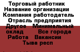 Торговый работник › Название организации ­ Компания-работодатель › Отрасль предприятия ­ Другое › Минимальный оклад ­ 1 - Все города Работа » Вакансии   . Тыва респ.